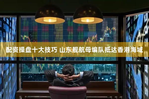 配资操盘十大技巧 山东舰航母编队抵达香港海域
