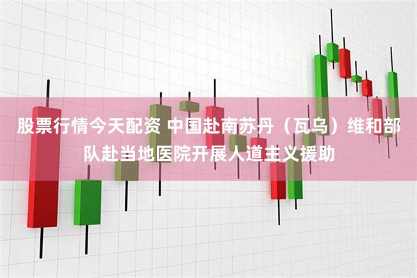 股票行情今天配资 中国赴南苏丹（瓦乌）维和部队赴当地医院开展人道主义援助