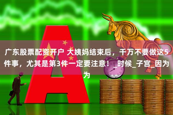 广东股票配资开户 大姨妈结束后，千万不要做这5件事，尤其是第3件一定要注意！_时候_子宫_因为
