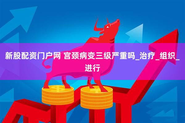 新股配资门户网 宫颈病变三级严重吗_治疗_组织_进行
