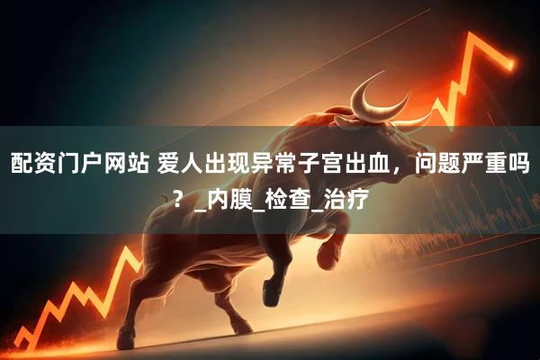 配资门户网站 爱人出现异常子宫出血，问题严重吗？_内膜_检查_治疗