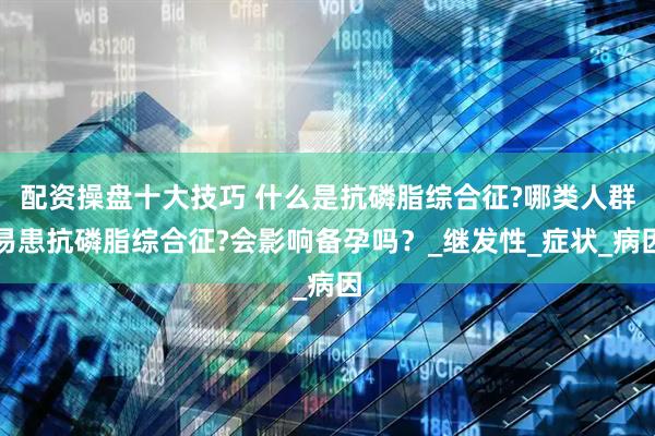 配资操盘十大技巧 什么是抗磷脂综合征?哪类人群易患抗磷脂综合征?会影响备孕吗？_继发性_症状_病因