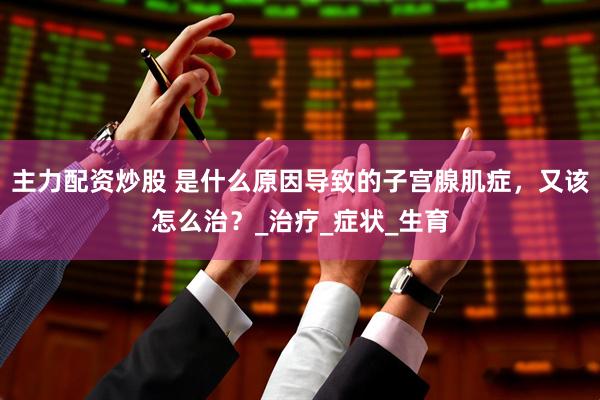 主力配资炒股 是什么原因导致的子宫腺肌症，又该怎么治？_治疗_症状_生育