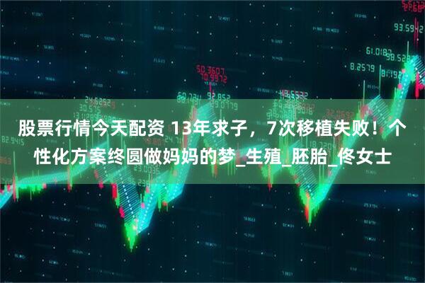 股票行情今天配资 13年求子，7次移植失败！个性化方案终圆做妈妈的梦_生殖_胚胎_佟女士
