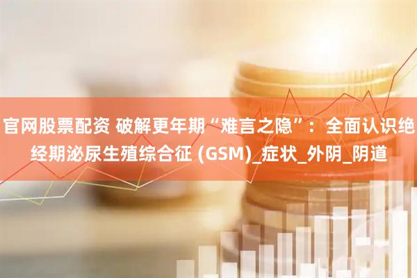 官网股票配资 破解更年期“难言之隐”：全面认识绝经期泌尿生殖综合征 (GSM)_症状_外阴_阴道