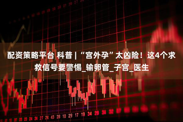 配资策略平台 科普 | “宫外孕”太凶险！这4个求救信号要警惕_输卵管_子宫_医生