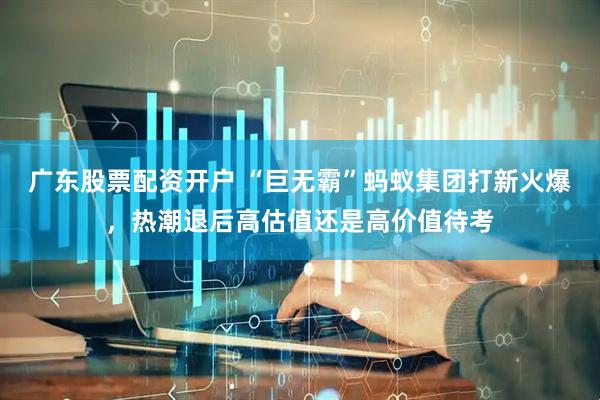 广东股票配资开户 “巨无霸”蚂蚁集团打新火爆，热潮退后高估值还是高价值待考
