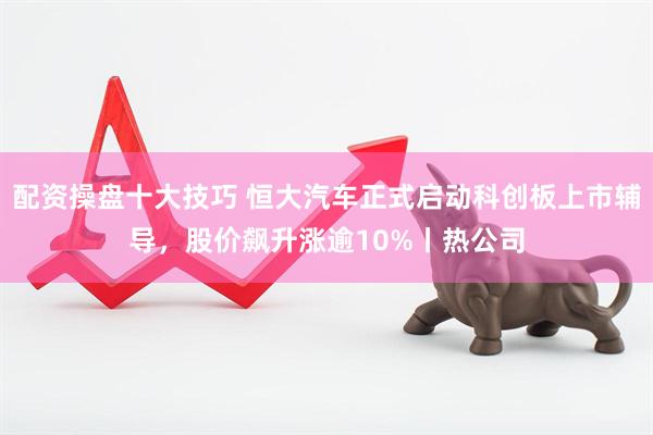 配资操盘十大技巧 恒大汽车正式启动科创板上市辅导，股价飙升涨逾10%丨热公司
