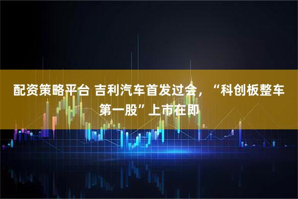 配资策略平台 吉利汽车首发过会，“科创板整车第一股”上市在即