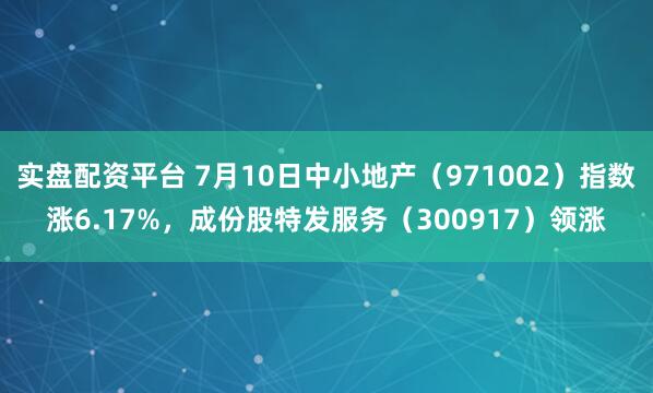 实盘配资平台 7月10日中小地产（971002）指数涨6.17%，成份股特发服务（300917）领涨