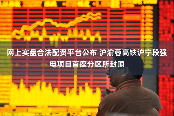 网上实盘合法配资平台公布 沪渝蓉高铁沪宁段强电项目首座分区所封顶