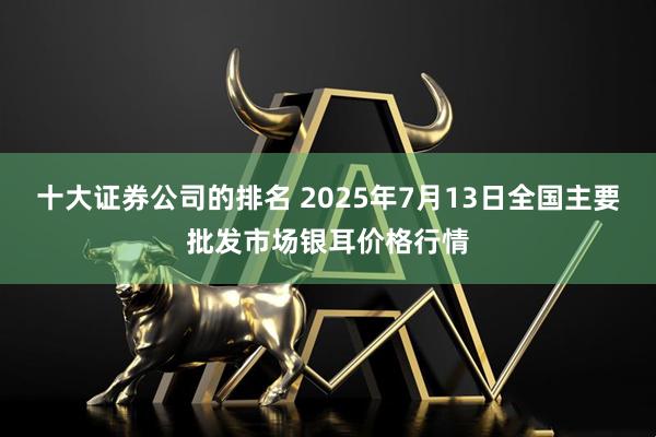 十大证券公司的排名 2025年7月13日全国主要批发市场银耳价格行情