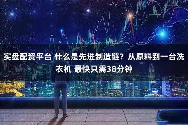 实盘配资平台 什么是先进制造链？从原料到一台洗衣机 最快只需38分钟