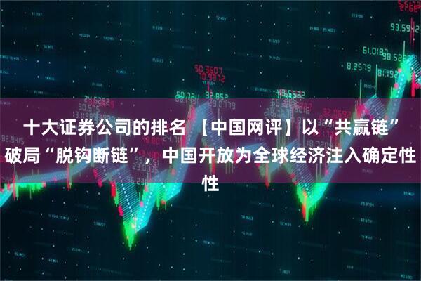 十大证券公司的排名 【中国网评】以“共赢链”破局“脱钩断链”，中国开放为全球经济注入确定性