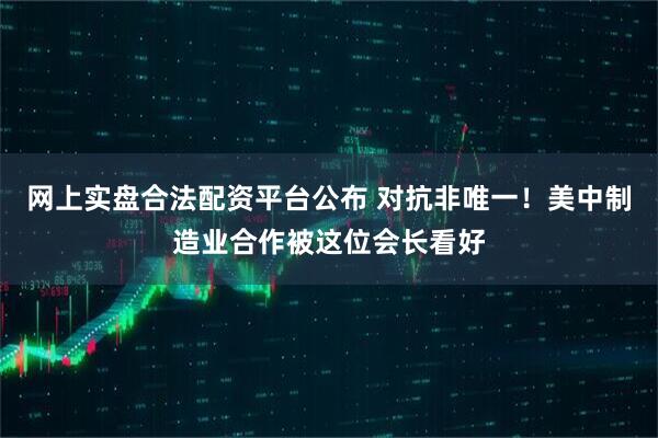 网上实盘合法配资平台公布 对抗非唯一！美中制造业合作被这位会长看好