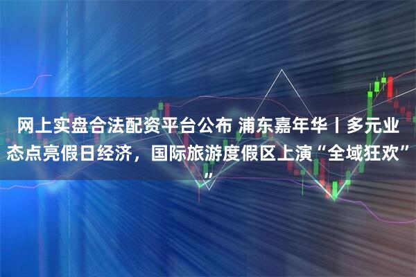 网上实盘合法配资平台公布 浦东嘉年华丨多元业态点亮假日经济，国际旅游度假区上演“全域狂欢”