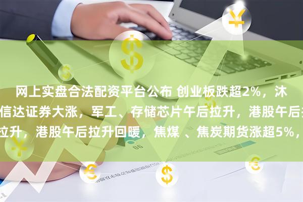 网上实盘合法配资平台公布 创业板跌超2%，沐曦下跌，中金、东兴、信达证券大涨，军工、存储芯片午后拉升，港股午后拉升回暖，焦煤 、焦炭期货涨超5%，钯金涨停